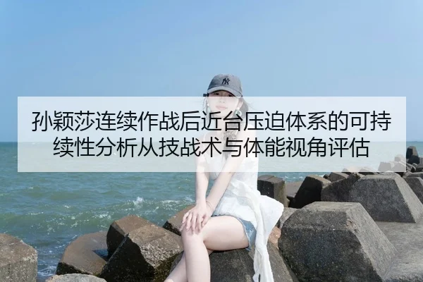 孙颖莎连续作战后近台压迫体系的可持续性分析从技战术与体能视角评估