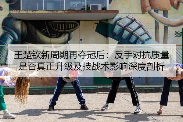 王楚钦新周期再夺冠后：反手对抗质量是否真正升级及技战术影响深度剖析