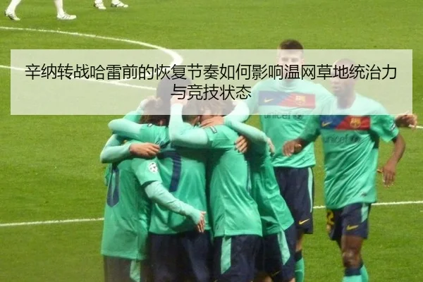 辛纳转战哈雷前的恢复节奏如何影响温网草地统治力与竞技状态